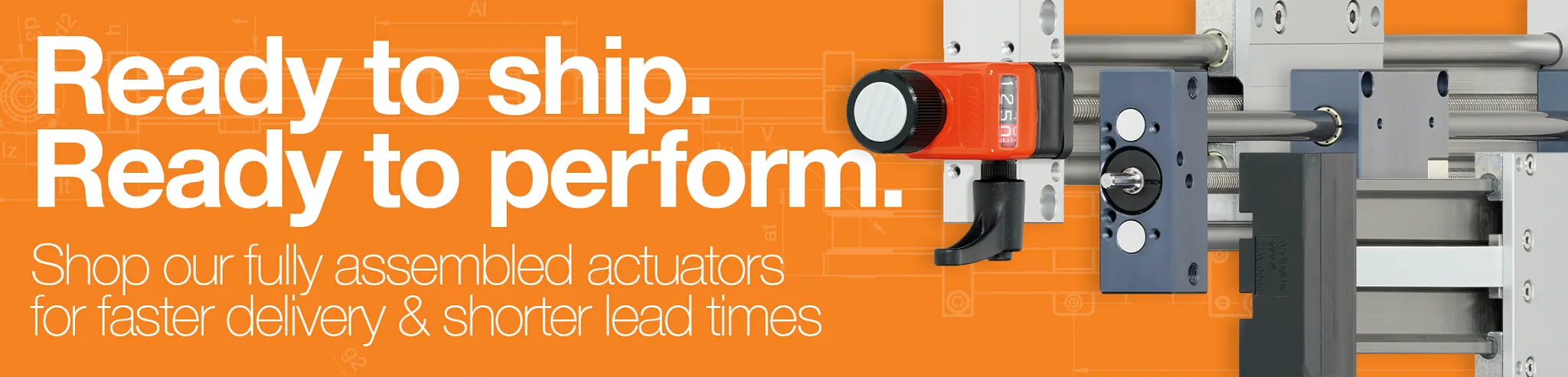 Ready to ship. Ready to perform. Shop our fully assembled actuators for faster delivery and shorter lead times.